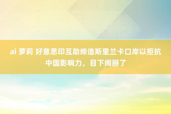 ai 萝莉 好意思印互助缔造斯里兰卡口岸以拒抗中国影响力，目下闹掰了