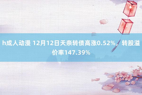 h成人动漫 12月12日天奈转债高涨0.52%，转股溢价率147.39%