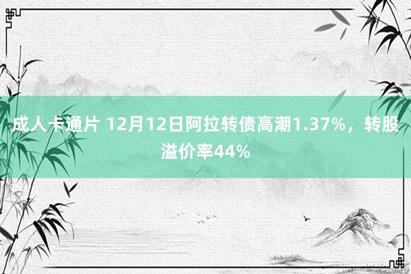 成人卡通片 12月12日阿拉转债高潮1.37%，转股溢价率44%