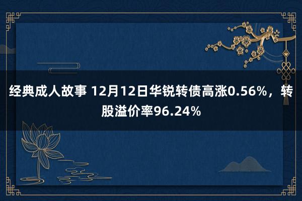 经典成人故事 12月12日华锐转债高涨0.56%，转股溢价率96.24%