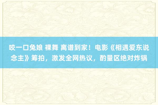 咬一口兔娘 裸舞 离谱到家！电影《相遇爱东说念主》筹拍，激发全网热议，酌量区绝对炸锅