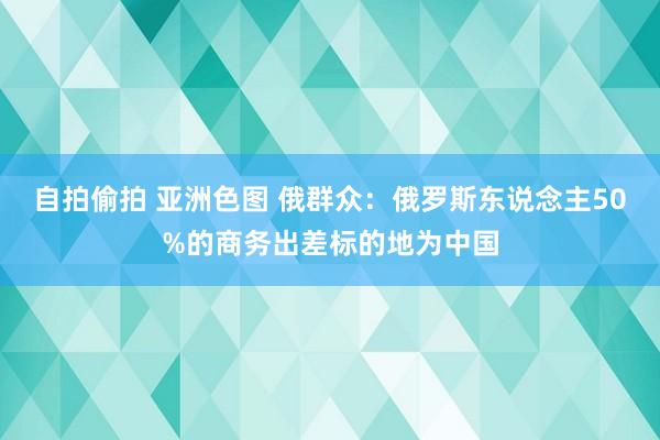 自拍偷拍 亚洲色图 俄群众：俄罗斯东说念主50%的商务出差标的地为中国