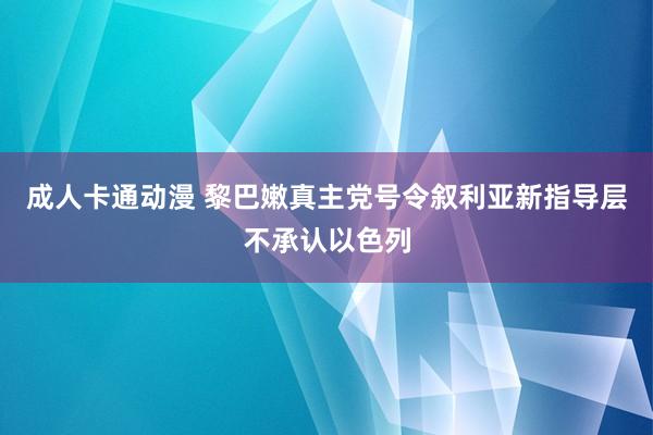 成人卡通动漫 黎巴嫩真主党号令叙利亚新指导层不承认以色列