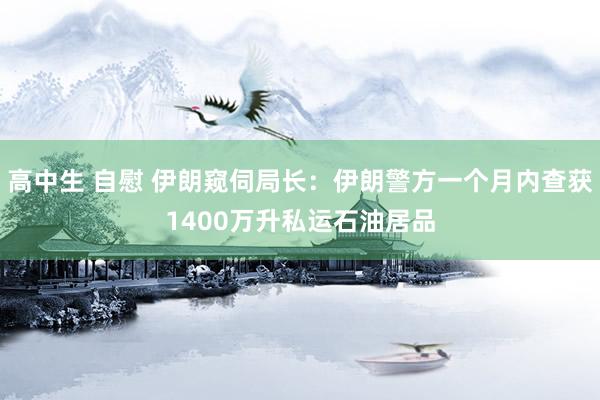 高中生 自慰 伊朗窥伺局长：伊朗警方一个月内查获1400万升私运石油居品