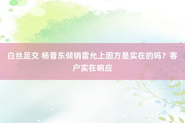 白丝足交 杨晋东倾销雷允上固方是实在的吗？客户实在响应