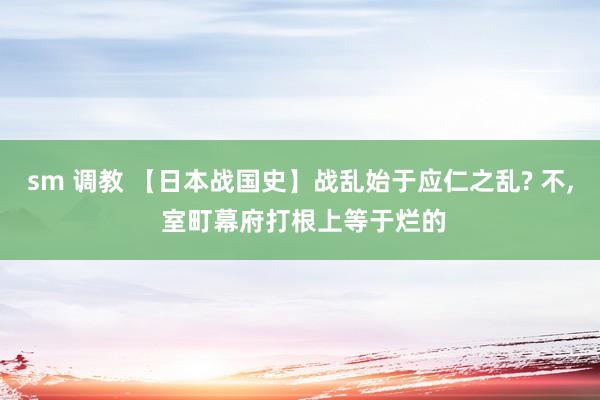 sm 调教 【日本战国史】战乱始于应仁之乱? 不， 室町幕府打根上等于烂的