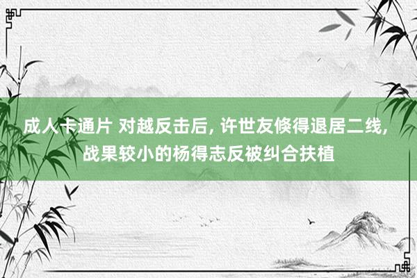 成人卡通片 对越反击后， 许世友倏得退居二线， 战果较小的杨得志反被纠合扶植