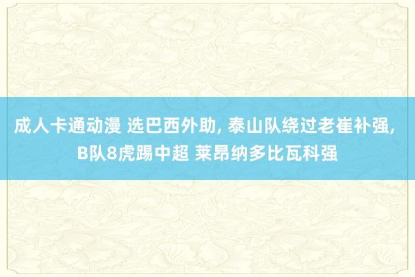 成人卡通动漫 选巴西外助， 泰山队绕过老崔补强， B队8虎踢中超 莱昂纳多比瓦科强