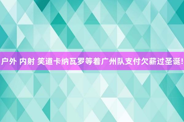 户外 内射 笑道卡纳瓦罗等着广州队支付欠薪过圣诞!