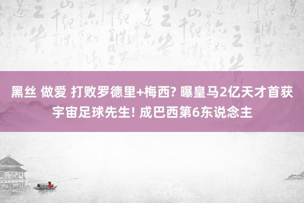 黑丝 做爱 打败罗德里+梅西? 曝皇马2亿天才首获宇宙足球先生! 成巴西第6东说念主