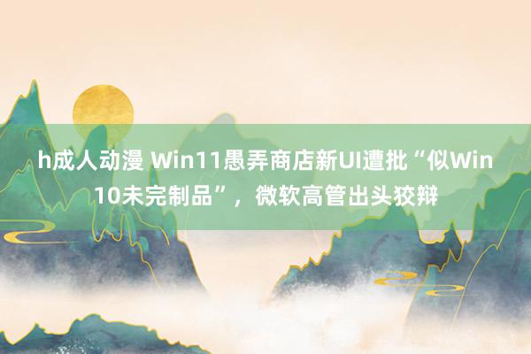 h成人动漫 Win11愚弄商店新UI遭批“似Win10未完制品”，微软高管出头狡辩