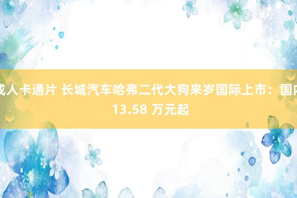 成人卡通片 长城汽车哈弗二代大狗来岁国际上市：国内 13.58 万元起