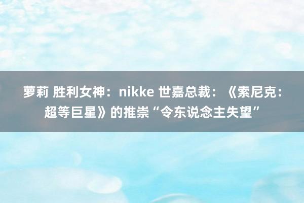 萝莉 胜利女神：nikke 世嘉总裁：《索尼克：超等巨星》的推崇“令东说念主失望”