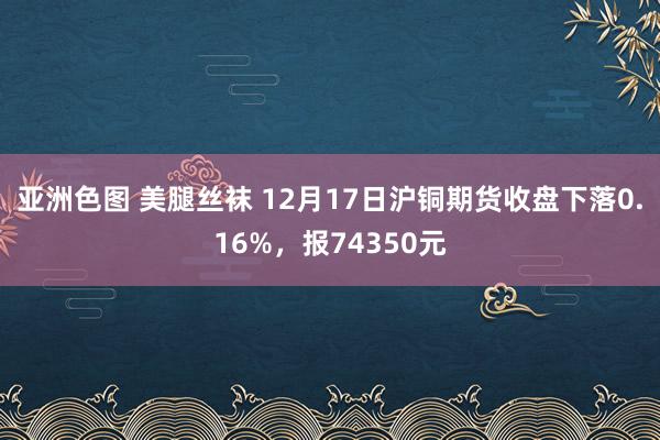 亚洲色图 美腿丝袜 12月17日沪铜期货收盘下落0.16%，报74350元