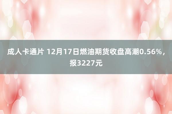 成人卡通片 12月17日燃油期货收盘高潮0.56%，报3227元