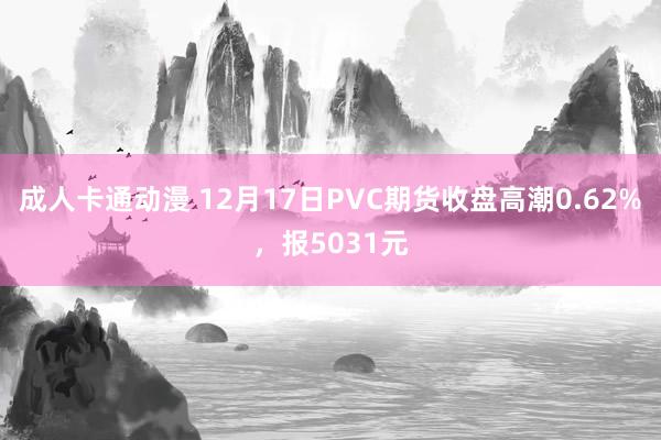 成人卡通动漫 12月17日PVC期货收盘高潮0.62%，报5031元