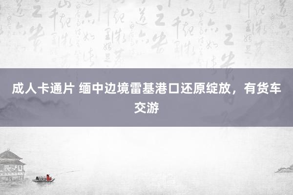 成人卡通片 缅中边境雷基港口还原绽放，有货车交游