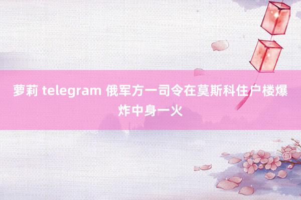 萝莉 telegram 俄军方一司令在莫斯科住户楼爆炸中身一火