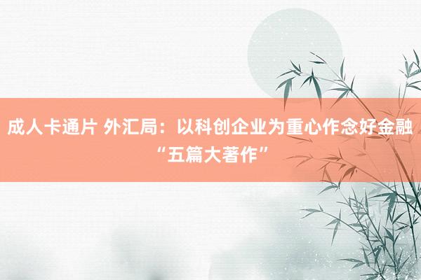 成人卡通片 外汇局：以科创企业为重心作念好金融“五篇大著作”