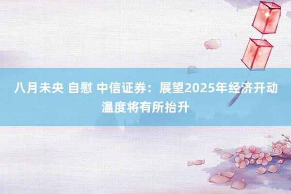 八月未央 自慰 中信证券：展望2025年经济开动温度将有所抬升