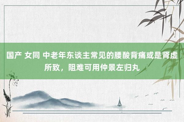 国产 女同 中老年东谈主常见的腰酸背痛或是肾虚所致，阻难可用仲景左归丸