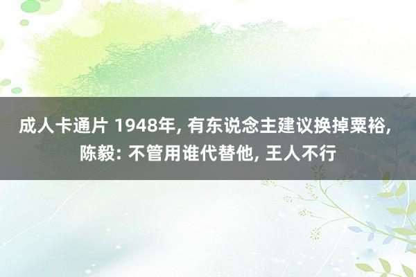 成人卡通片 1948年， 有东说念主建议换掉粟裕， 陈毅: 不管用谁代替他， 王人不行