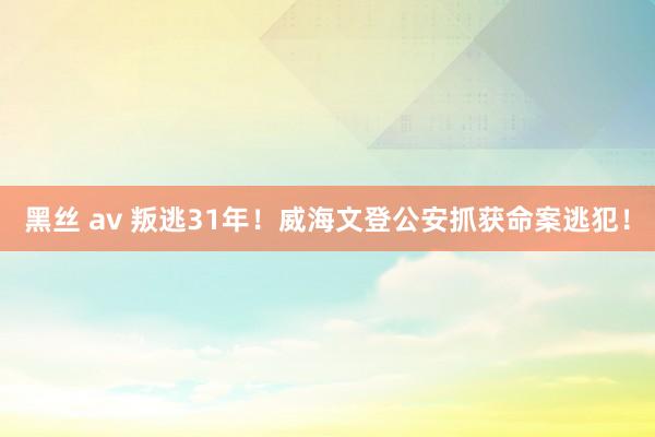 黑丝 av 叛逃31年！威海文登公安抓获命案逃犯！