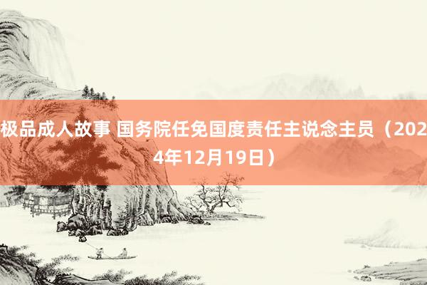 极品成人故事 国务院任免国度责任主说念主员（2024年12月19日）