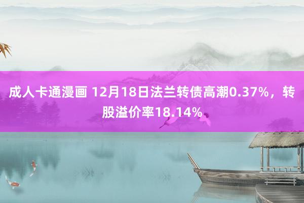 成人卡通漫画 12月18日法兰转债高潮0.37%，转股溢价率18.14%