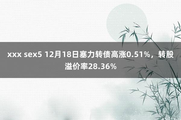 xxx sex5 12月18日塞力转债高涨0.51%，转股溢价率28.36%