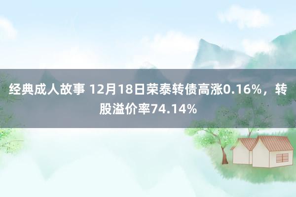 经典成人故事 12月18日荣泰转债高涨0.16%，转股溢价率74.14%