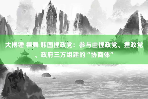 大摆锤 裸舞 韩国捏政党：参与由捏政党、捏政党、政府三方组建的“协商体”