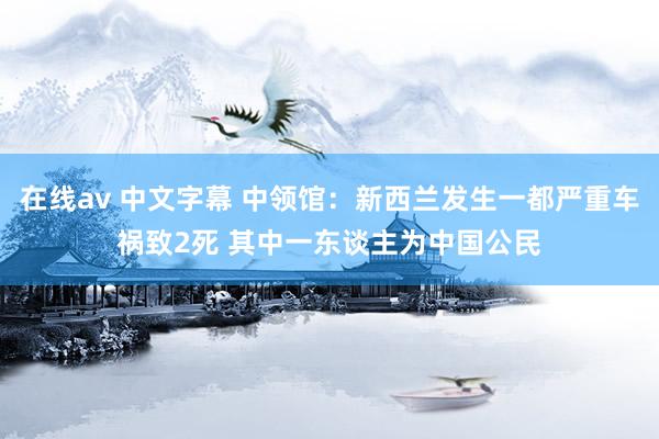 在线av 中文字幕 中领馆：新西兰发生一都严重车祸致2死 其中一东谈主为中国公民