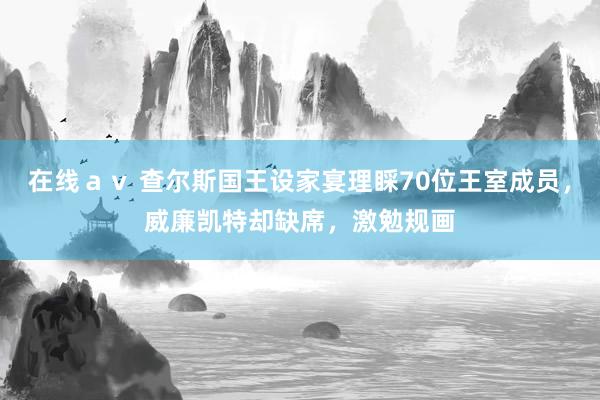 在线ａｖ 查尔斯国王设家宴理睬70位王室成员，威廉凯特却缺席，激勉规画