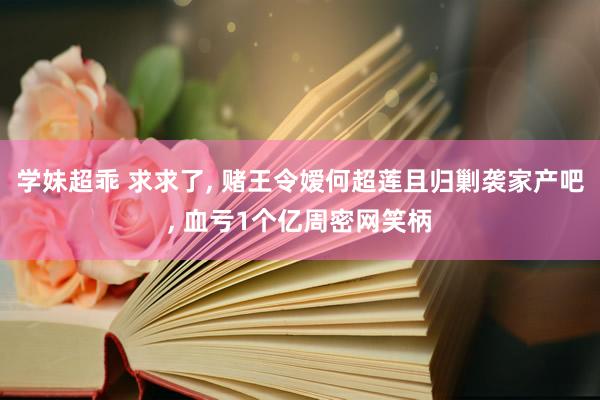 学妹超乖 求求了， 赌王令嫒何超莲且归剿袭家产吧， 血亏1个亿周密网笑柄