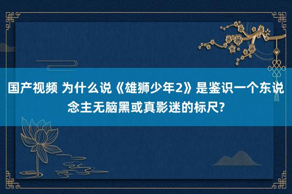 国产视频 为什么说《雄狮少年2》是鉴识一个东说念主无脑黑或真影迷的标尺?