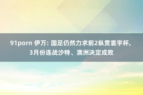 91porn 伊万: 国足仍然力求前2纵贯寰宇杯， 3月份连战沙特、澳洲决定成败