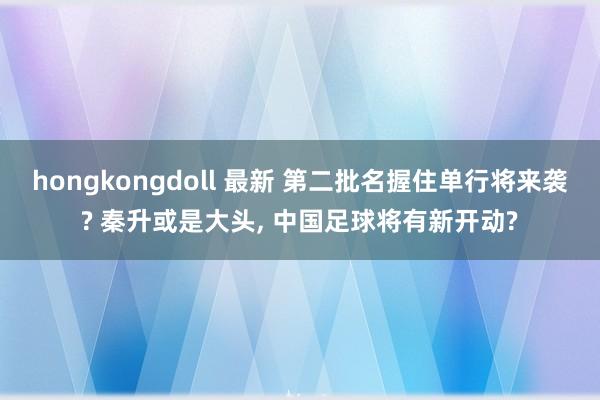 hongkongdoll 最新 第二批名握住单行将来袭? 秦升或是大头， 中国足球将有新开动?