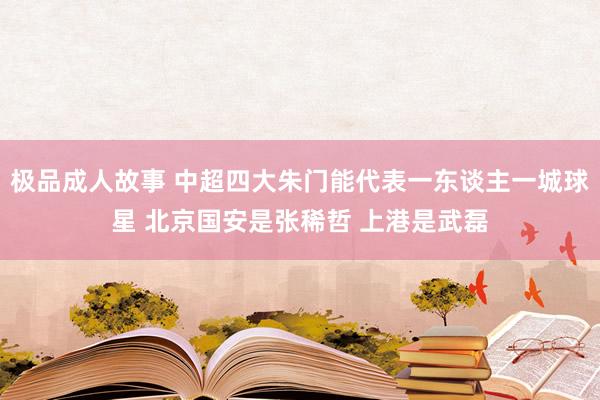 极品成人故事 中超四大朱门能代表一东谈主一城球星 北京国安是张稀哲 上港是武磊