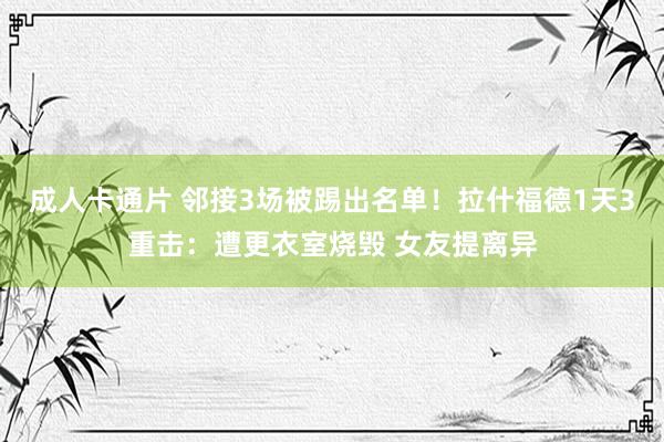 成人卡通片 邻接3场被踢出名单！拉什福德1天3重击：遭更衣室烧毁 女友提离异