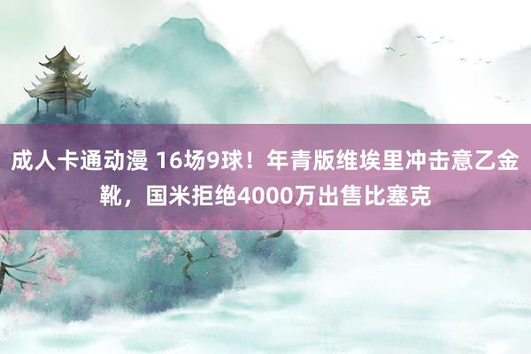 成人卡通动漫 16场9球！年青版维埃里冲击意乙金靴，国米拒绝4000万出售比塞克