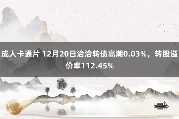 成人卡通片 12月20日洽洽转债高潮0.03%，转股溢价率112.45%