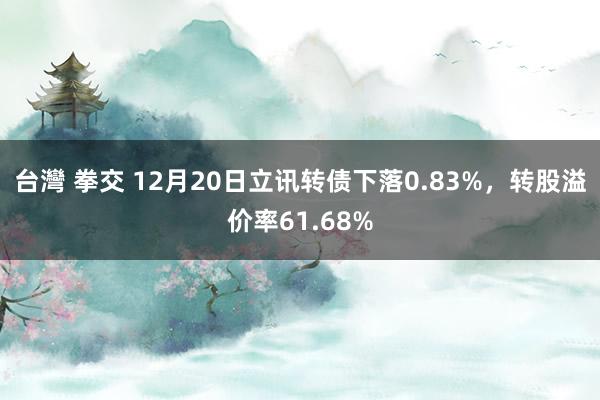 台灣 拳交 12月20日立讯转债下落0.83%，转股溢价率61.68%