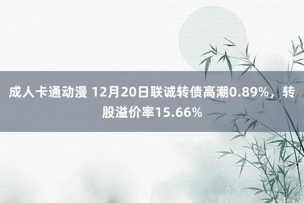 成人卡通动漫 12月20日联诚转债高潮0.89%，转股溢价率15.66%