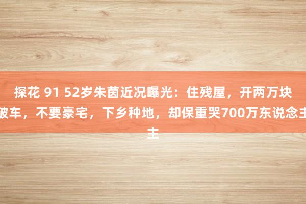 探花 91 52岁朱茵近况曝光：住残屋，开两万块破车，不要豪宅，下乡种地，却保重哭700万东说念主