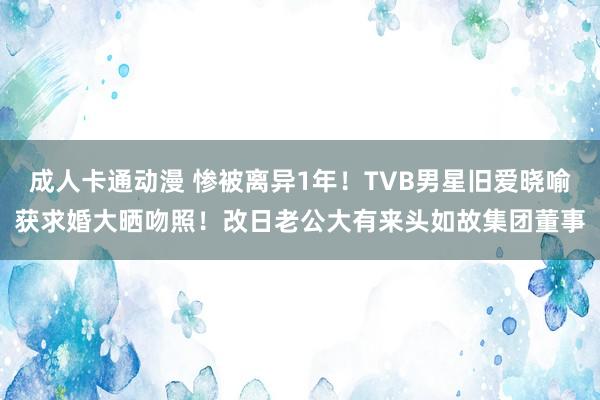 成人卡通动漫 惨被离异1年！TVB男星旧爱晓喻获求婚大晒吻照！改日老公大有来头如故集团董事