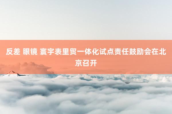 反差 眼镜 寰宇表里贸一体化试点责任鼓励会在北京召开