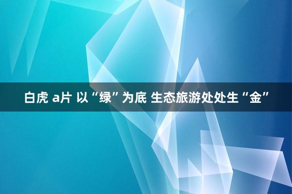 白虎 a片 以“绿”为底 生态旅游处处生“金”