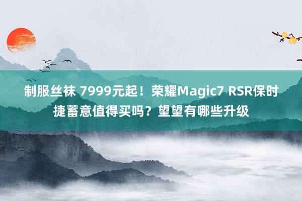 制服丝袜 7999元起！荣耀Magic7 RSR保时捷蓄意值得买吗？望望有哪些升级