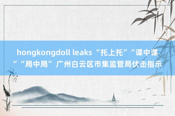 hongkongdoll leaks “托上托”“谍中谍”“局中局” 广州白云区市集监管局伏击指示